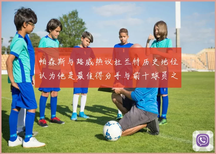 帕森斯与路威热议杜兰特历史地位认为他是最佳得分手与前十球员之一