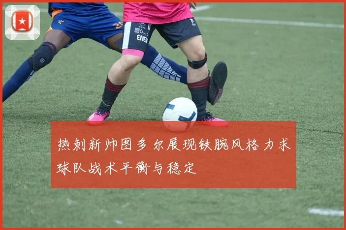 热刺新帅图多尔展现铁腕风格力求球队战术平衡与稳定