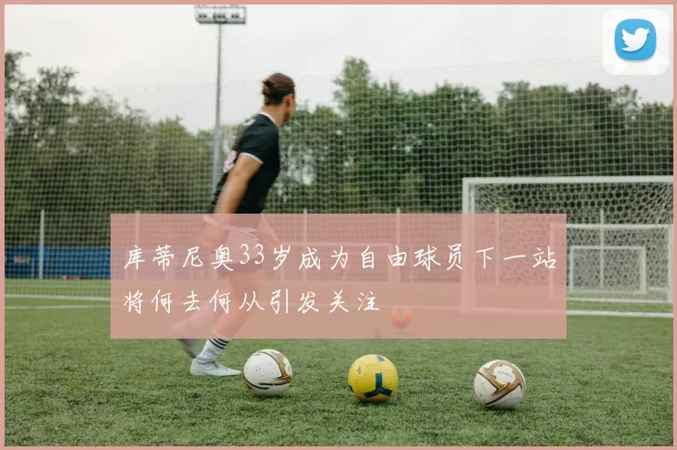 库蒂尼奥33岁成为自由球员下一站将何去何从引发关注