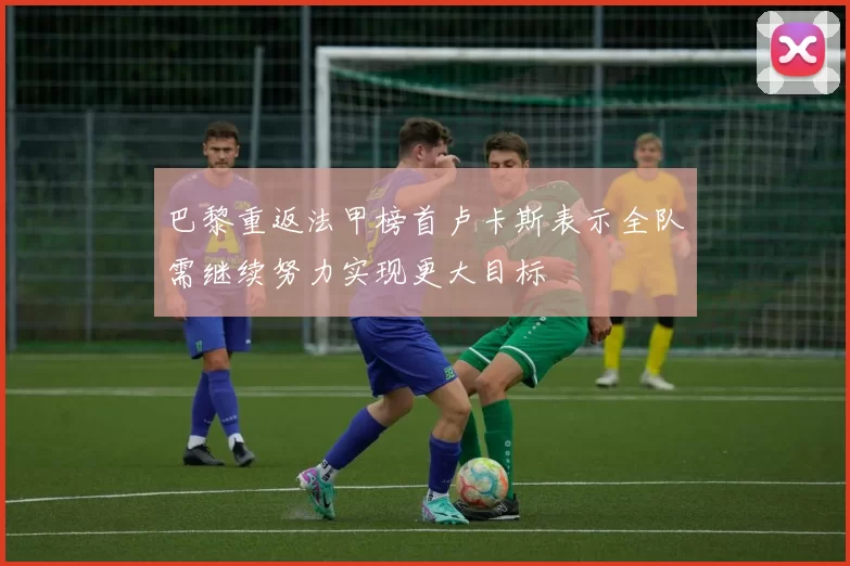 巴黎重返法甲榜首卢卡斯表示全队需继续努力实现更大目标