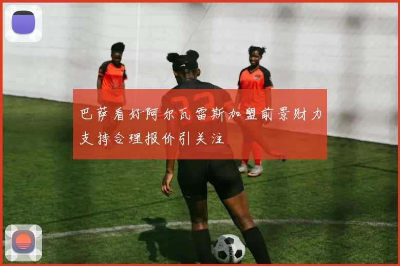 巴萨看好阿尔瓦雷斯加盟前景财力支持合理报价引关注