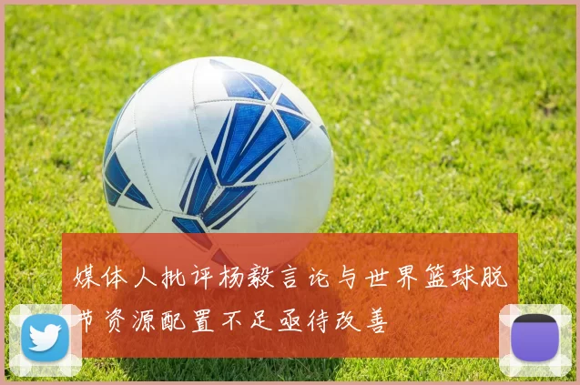 媒体人批评杨毅言论与世界篮球脱节资源配置不足亟待改善