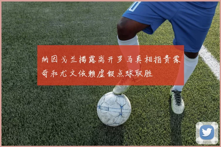 纳因戈兰揭露离开罗马真相指责蒙奇和尤文依赖虚假点球取胜