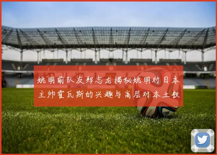 姚明前队友郑志龙揭秘姚明对日本主帅霍瓦斯的兴趣与高层对本土教练的偏好
