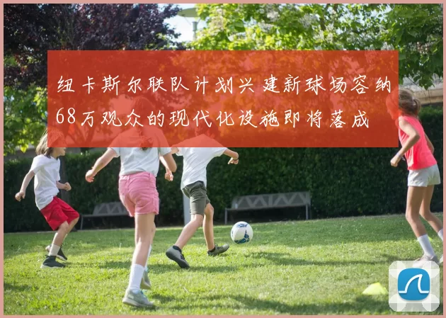 纽卡斯尔联队计划兴建新球场容纳68万观众的现代化设施即将落成