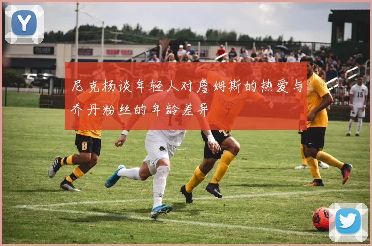 尼克杨谈年轻人对詹姆斯的热爱与乔丹粉丝的年龄差异