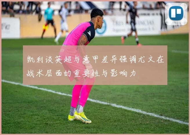 凯利谈英超与意甲差异强调尤文在战术层面的重要性与影响力