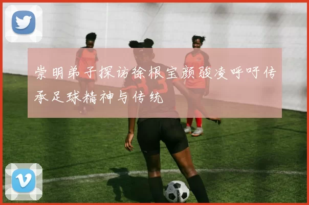 崇明弟子探访徐根宝颜骏凌呼吁传承足球精神与传统