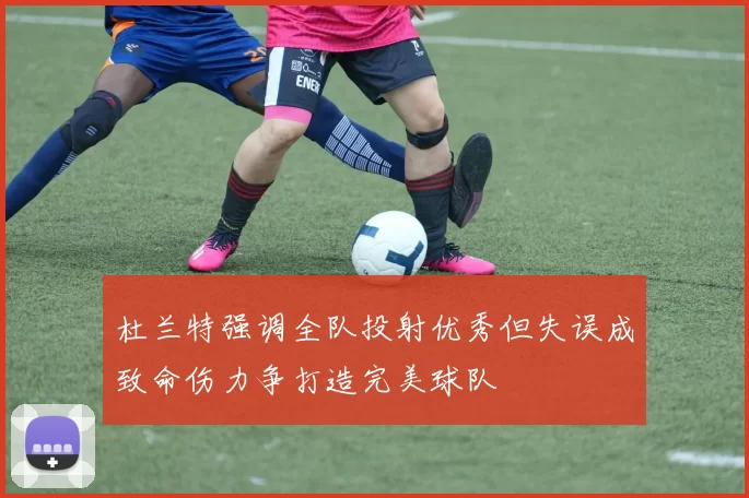 杜兰特强调全队投射优秀但失误成致命伤力争打造完美球队