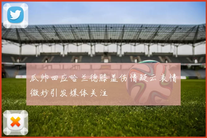 瓜帅回应哈兰德膝盖伤情疑云表情微妙引发媒体关注