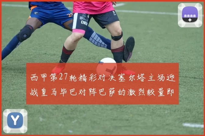 西甲第27轮精彩对决塞尔塔主场迎战皇马毕巴对阵巴萨的激烈较量即将上演