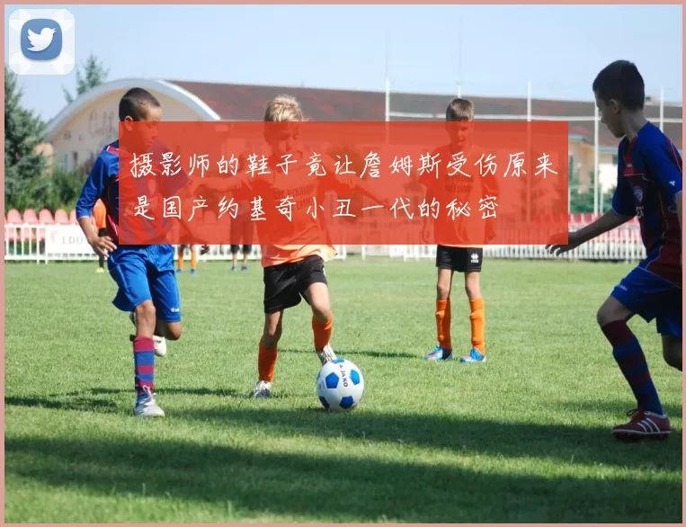 摄影师的鞋子竟让詹姆斯受伤原来是国产约基奇小丑一代的秘密