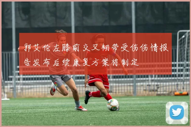 郭艾伦左膝前交叉韧带受伤伤情报告发布后续康复方案将制定