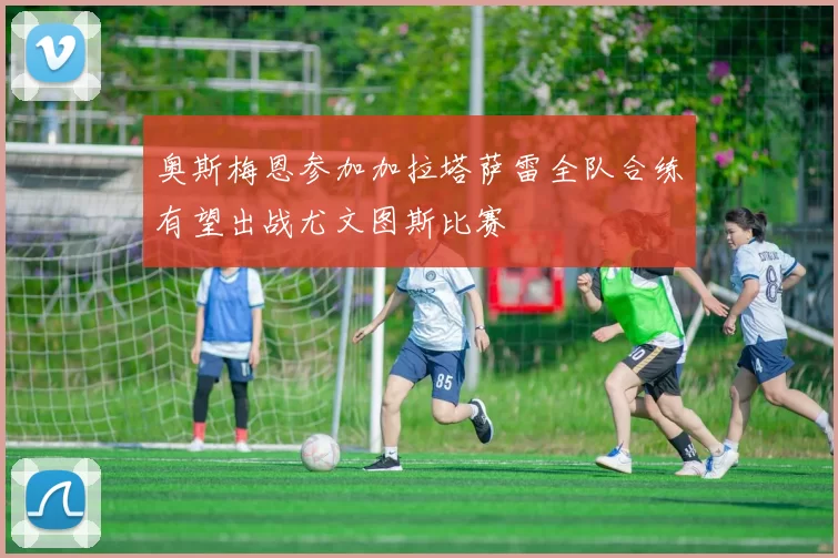 奥斯梅恩参加加拉塔萨雷全队合练有望出战尤文图斯比赛
