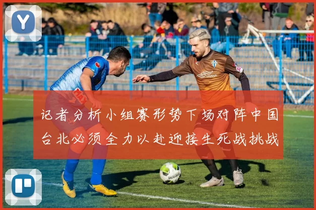 记者分析小组赛形势下场对阵中国台北必须全力以赴迎接生死战挑战