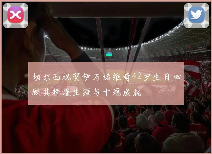 切尔西祝贺伊万诺维奇42岁生日回顾其辉煌生涯与十冠成就