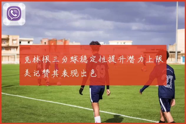 克林根三分球稳定性提升潜力上限美记赞其表现出色