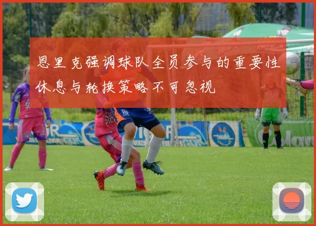 恩里克强调球队全员参与的重要性休息与轮换策略不可忽视