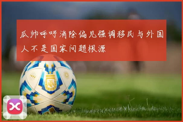 瓜帅呼吁消除偏见强调移民与外国人不是国家问题根源