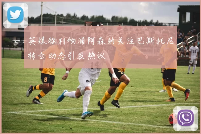 英媒称利物浦阿森纳关注巴斯托尼转会动态引发热议