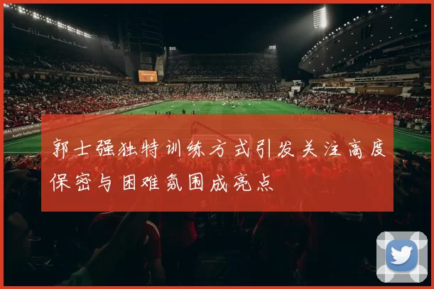 郭士强独特训练方式引发关注高度保密与困难氛围成亮点