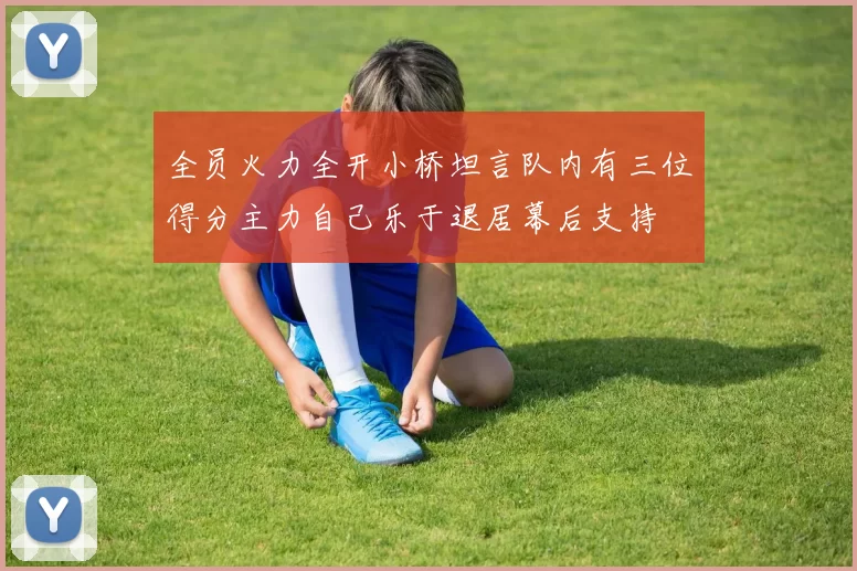全员火力全开小桥坦言队内有三位得分主力自己乐于退居幕后支持
